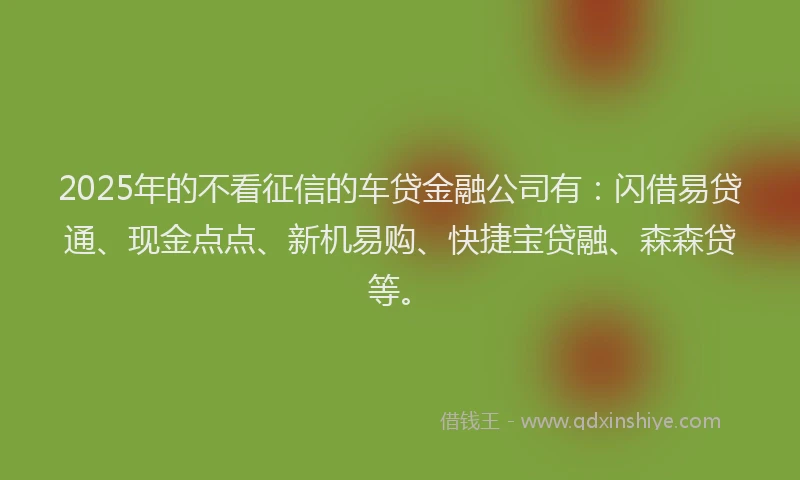 2025年的不看征信的车贷金融公司有：闪借易贷通、现金点点、新机易购、快捷宝贷融、森森贷等。