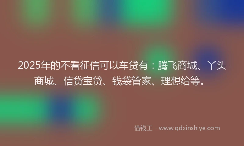 2025年的不看征信可以车贷有：腾飞商城、丫头商城、信贷宝贷、钱袋管家、理想给等。