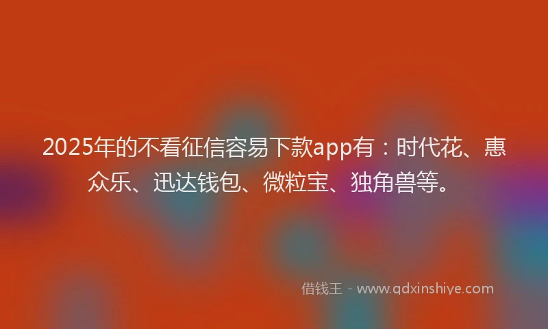 2025年的不看征信容易下款app有：时代花、惠众乐、迅达钱包、微粒宝、独角兽等。