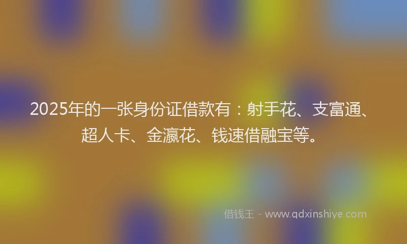 2025年的一张身份证借款有：射手花、支富通、超人卡、金瀛花、钱速借融宝等。