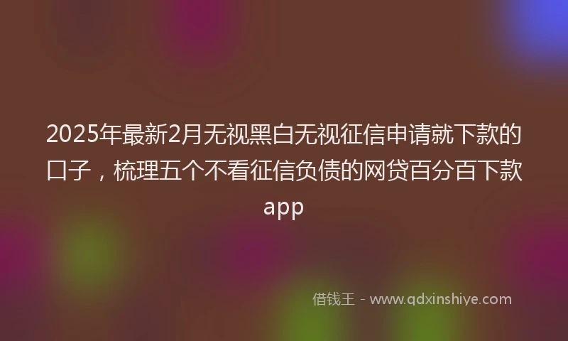 2025年最新2月无视黑白无视征信申请就下款的口子，梳理五个不看征信负债的网贷百分百下款app