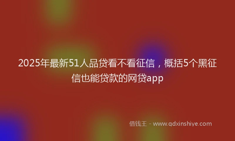 2025年最新51人品贷看不看征信，概括5个黑征信也能贷款的网贷app