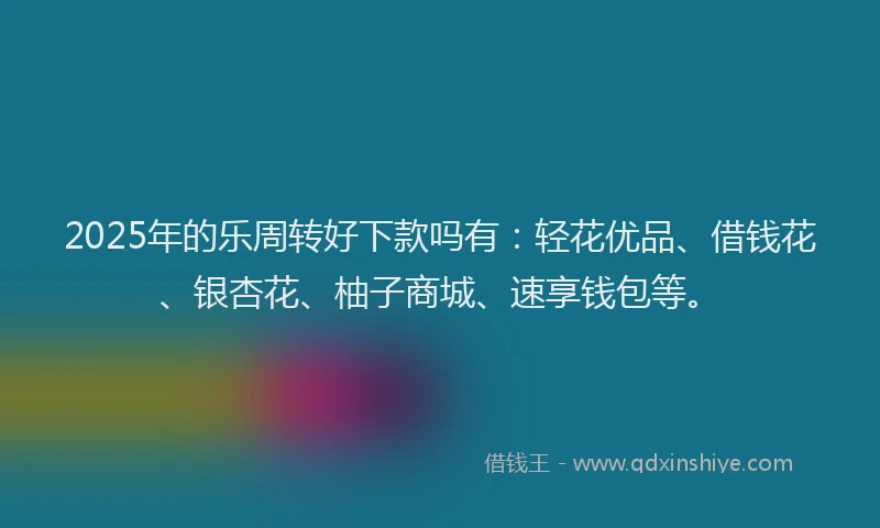 2025年的乐周转好下款吗有：轻花优品、借钱花、银杏花、柚子商城、速享钱包等。