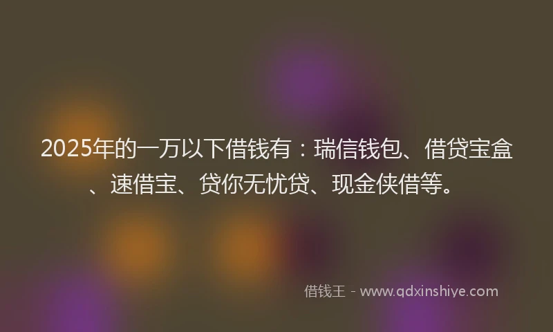 2025年的一万以下借钱有：瑞信钱包、借贷宝盒、速借宝、贷你无忧贷、现金侠借等。