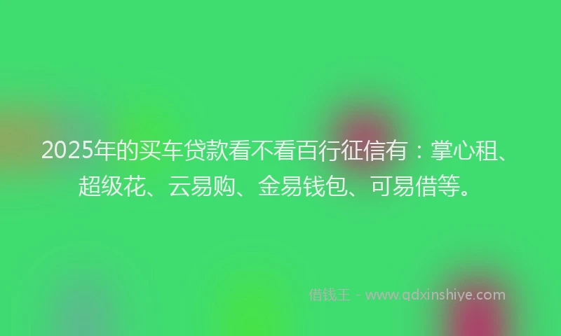 2025年的买车贷款看不看百行征信有：掌心租、超级花、云易购、金易钱包、可易借等。