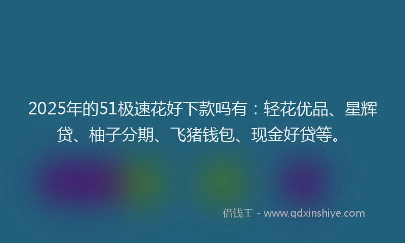2025年的51极速花好下款吗有：轻花优品、星辉贷、柚子分期、飞猪钱包、现金好贷等。