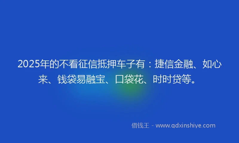 2025年的不看征信抵押车子有：捷信金融、如心来、钱袋易融宝、口袋花、时时贷等。