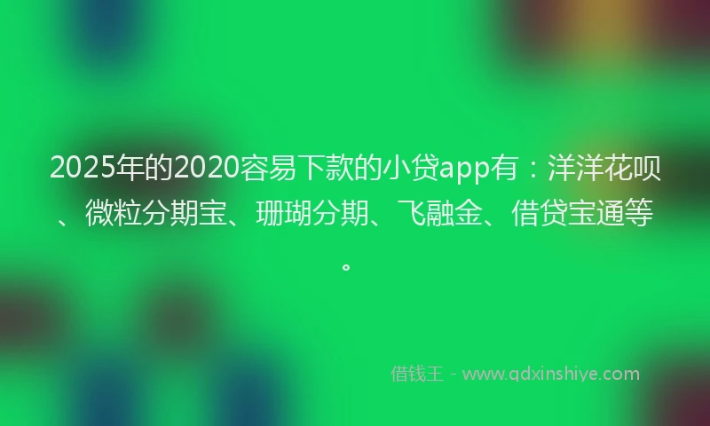 2025年的2020容易下款的小贷app有：洋洋花呗、微粒分期宝、珊瑚分期、飞融金、借贷宝通等。