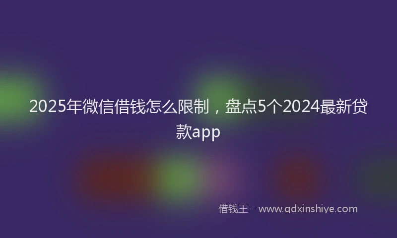 2025年微信借钱怎么限制，盘点5个2024最新贷款app