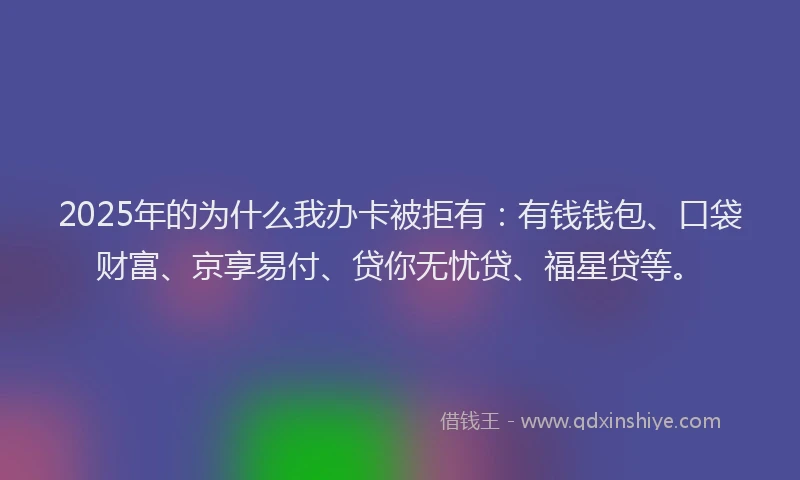 2025年的为什么我办卡被拒有：有钱钱包、口袋财富、京享易付、贷你无忧贷、福星贷等。