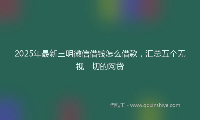 2025年最新三明微信借钱怎么借款，汇总五个无视一切的网贷