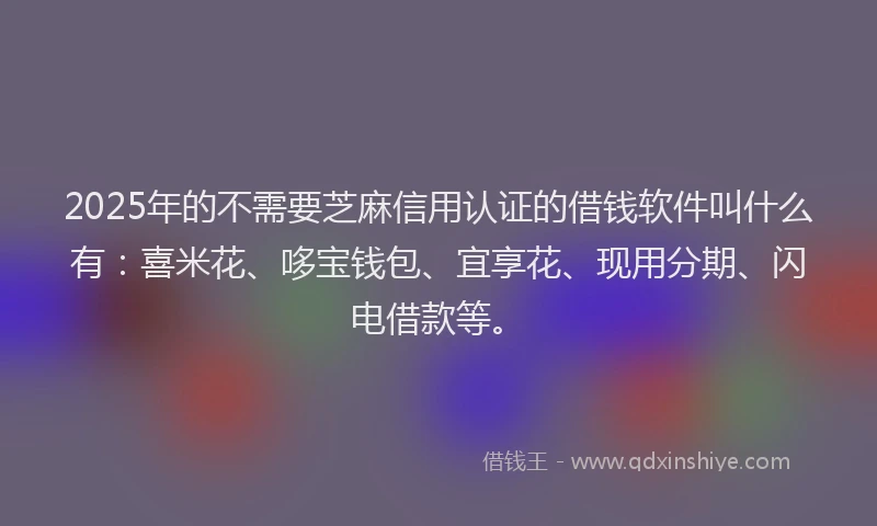 2025年的不需要芝麻信用认证的借钱软件叫什么有：喜米花、哆宝钱包、宜享花、现用分期、闪电借款等。