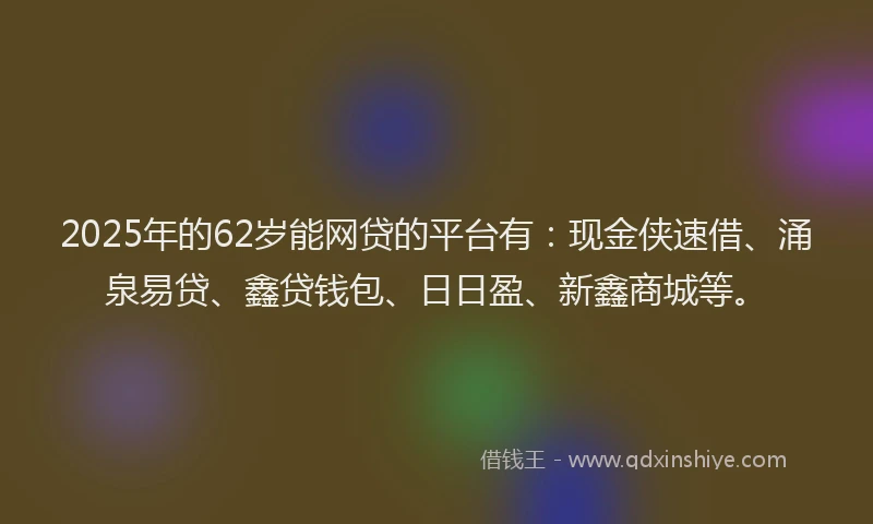 2025年的62岁能网贷的平台有：现金侠速借、涌泉易贷、鑫贷钱包、日日盈、新鑫商城等。