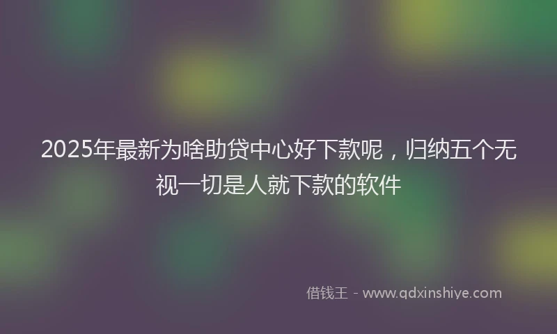 2025年最新为啥助贷中心好下款呢，归纳五个无视一切是人就下款的软件