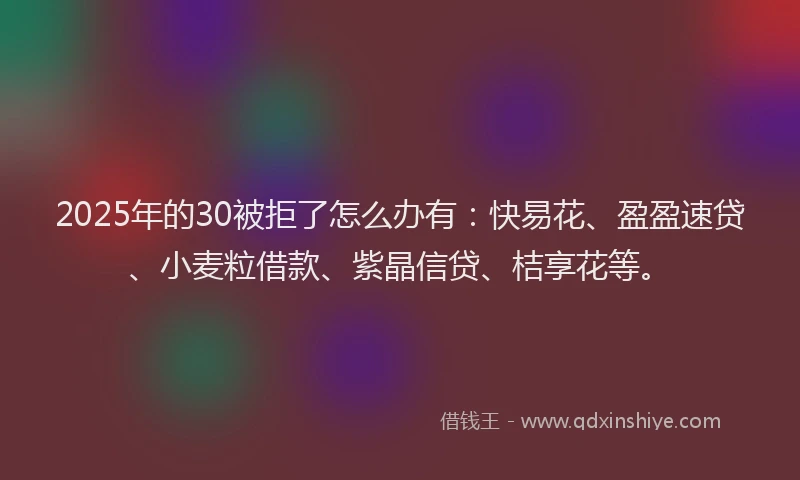 2025年的30被拒了怎么办有：快易花、盈盈速贷、小麦粒借款、紫晶信贷、桔享花等。