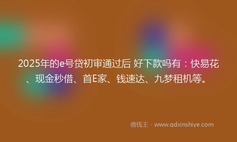 2025年的e号贷初审通过后 好下款吗有：快易花、现金秒借、首E家、钱速达、九梦租机等。