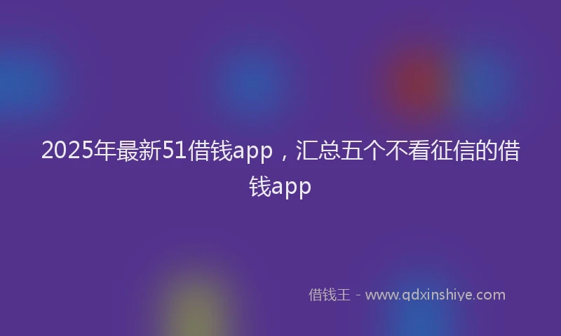 2025年最新51借钱app，汇总五个不看征信的借钱app