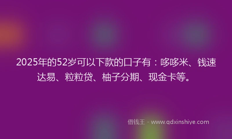 2025年的52岁可以下款的口子有：哆哆米、钱速达易、粒粒贷、柚子分期、现金卡等。