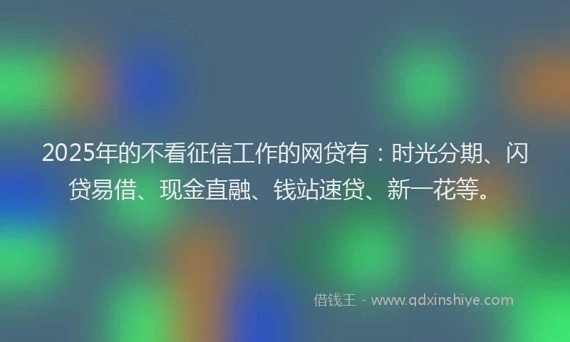 2025年的不看征信工作的网贷有：时光分期、闪贷易借、现金直融、钱站速贷、新一花等。