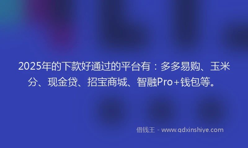 2025年的下款好通过的平台有：多多易购、玉米分、现金贷、招宝商城、智融Pro+钱包等。