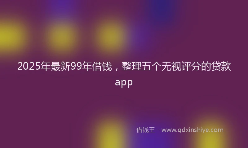 2025年最新99年借钱，整理五个无视评分的贷款app