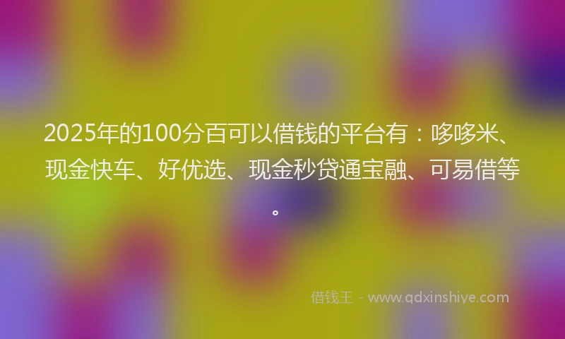 2025年的100分百可以借钱的平台有：哆哆米、现金快车、好优选、现金秒贷通宝融、可易借等。