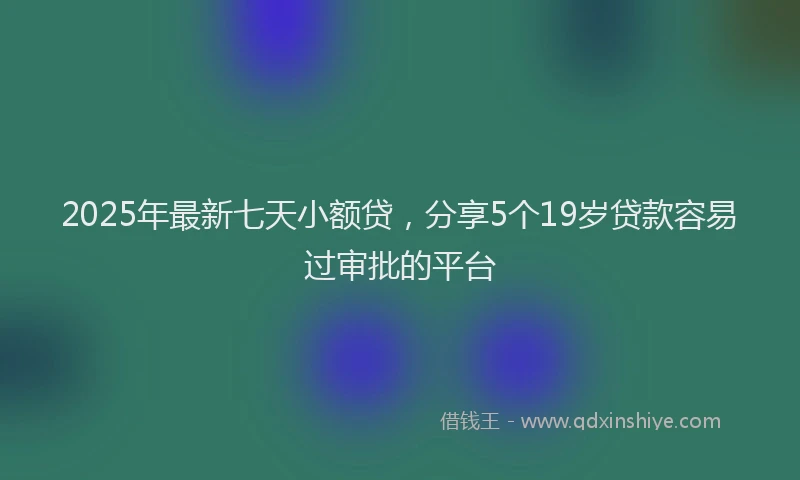 2025年最新七天小额贷，分享5个19岁贷款容易过审批的平台