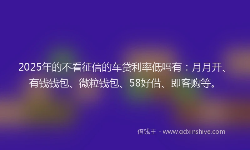 2025年的不看征信的车贷利率低吗有：月月开、有钱钱包、微粒钱包、58好借、即客购等。