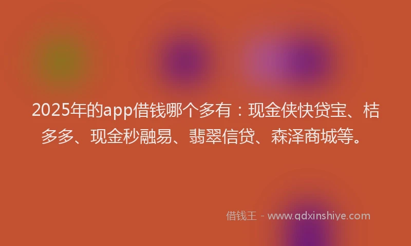 2025年的app借钱哪个多有：现金侠快贷宝、桔多多、现金秒融易、翡翠信贷、森泽商城等。