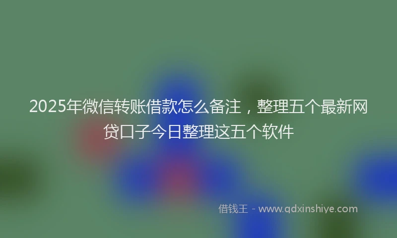 2025年微信转账借款怎么备注，整理五个最新网贷口子今日整理这五个软件