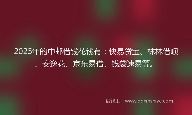2025年的中邮借钱花钱有：快易贷宝、林林借呗、安逸花、京东易借、钱袋速易等。