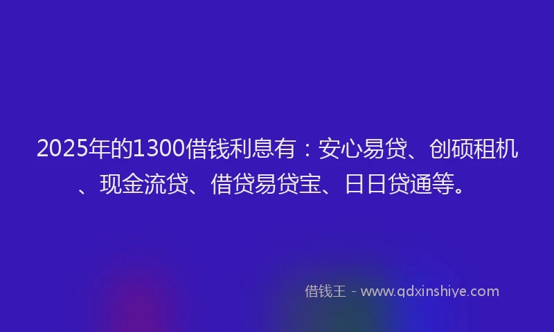 2025年的1300借钱利息有：安心易贷、创硕租机、现金流贷、借贷易贷宝、日日贷通等。