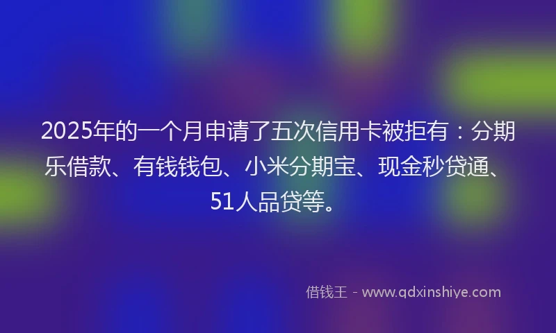 2025年的一个月申请了五次信用卡被拒有：分期乐借款、有钱钱包、小米分期宝、现金秒贷通、51人品贷等。