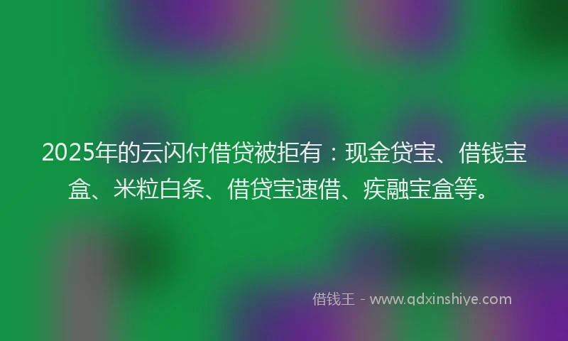 2025年的云闪付借贷被拒有：现金贷宝、借钱宝盒、米粒白条、借贷宝速借、疾融宝盒等。