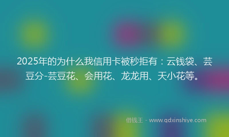 2025年的为什么我信用卡被秒拒有：云钱袋、芸豆分-芸豆花、会用花、龙龙用、天小花等。