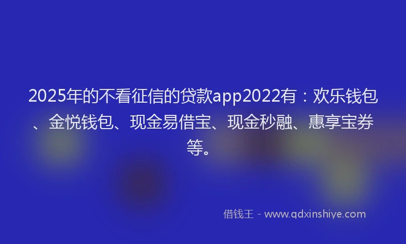 2025年的不看征信的贷款app2022有：欢乐钱包、金悦钱包、现金易借宝、现金秒融、惠享宝券等。