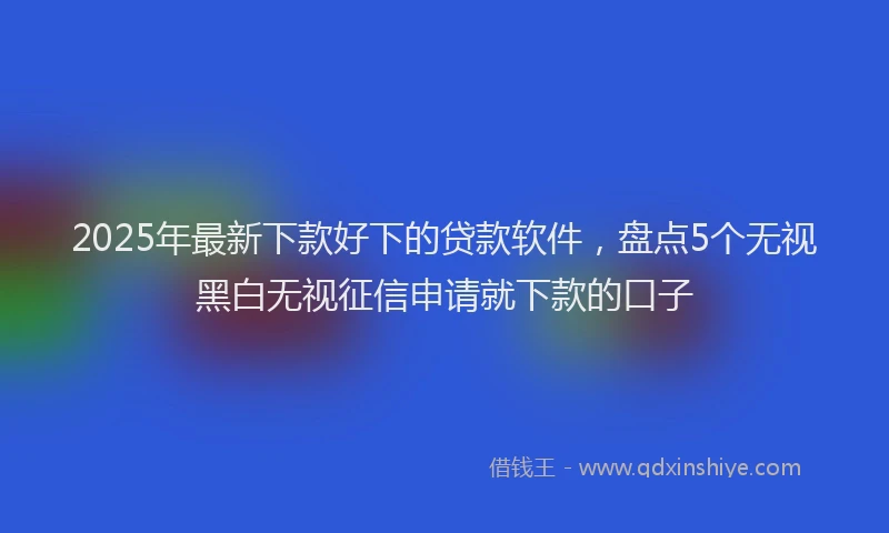 2025年最新下款好下的贷款软件，盘点5个无视黑白无视征信申请就下款的口子