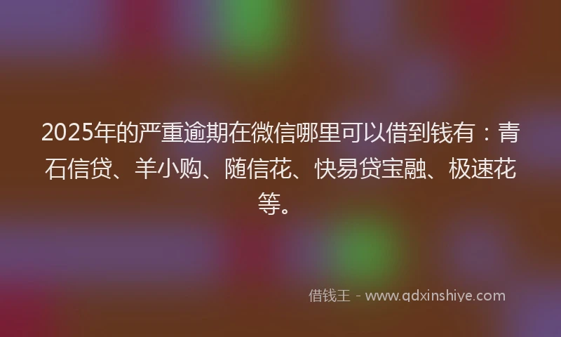 2025年的严重逾期在微信哪里可以借到钱有：青石信贷、羊小购、随信花、快易贷宝融、极速花等。