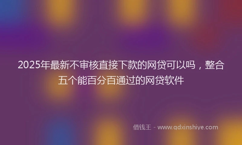 2025年最新不审核直接下款的网贷可以吗，整合五个能百分百通过的网贷软件