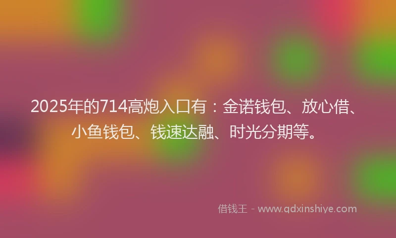 2025年的714高炮入口有：金诺钱包、放心借、小鱼钱包、钱速达融、时光分期等。