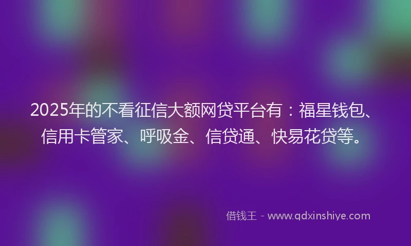 2025年的不看征信大额网贷平台有：福星钱包、信用卡管家、呼吸金、信贷通、快易花贷等。