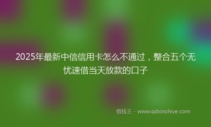 2025年最新中信信用卡怎么不通过，整合五个无忧速借当天放款的口子