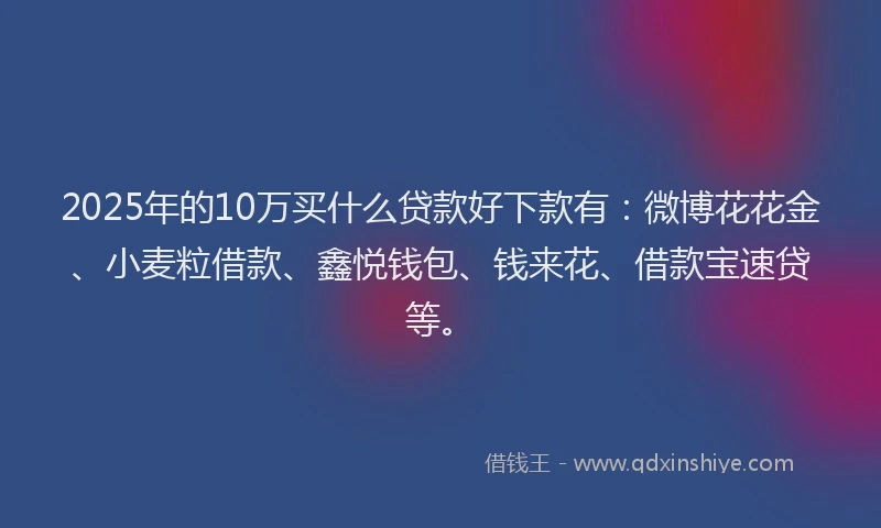 2025年的10万买什么贷款好下款有：微博花花金、小麦粒借款、鑫悦钱包、钱来花、借款宝速贷等。