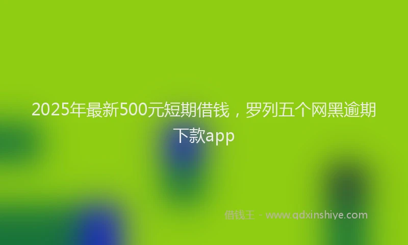 2025年最新500元短期借钱，罗列五个网黑逾期下款app