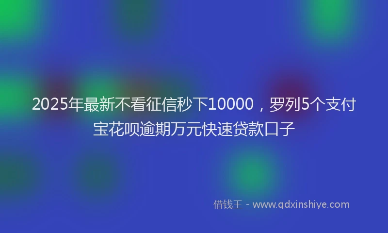 2025年最新不看征信秒下10000，罗列5个支付宝花呗逾期万元快速贷款口子