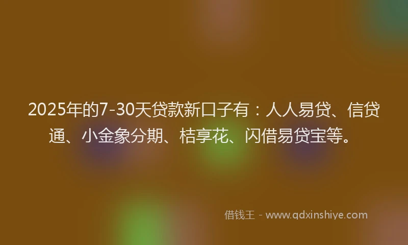 2025年的7-30天贷款新口子有：人人易贷、信贷通、小金象分期、桔享花、闪借易贷宝等。