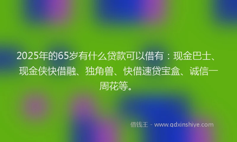 2025年的65岁有什么贷款可以借有：现金巴士、现金侠快借融、独角兽、快借速贷宝盒、诚信一周花等。