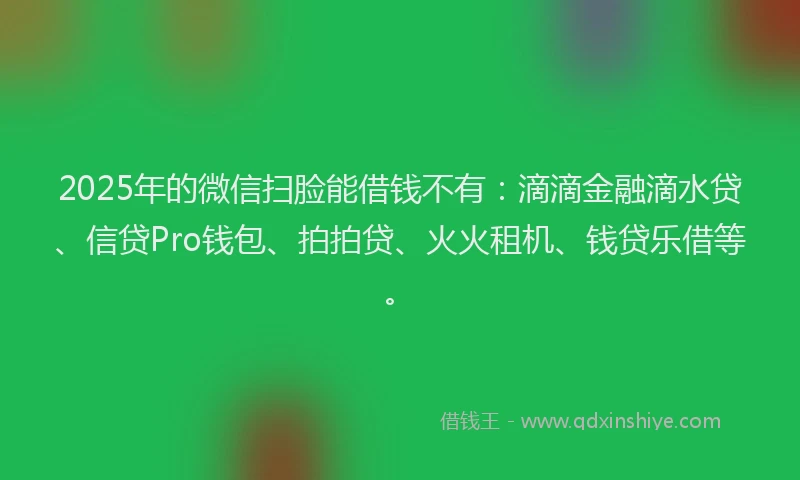 2025年的微信扫脸能借钱不有：滴滴金融滴水贷、信贷Pro钱包、拍拍贷、火火租机、钱贷乐借等。