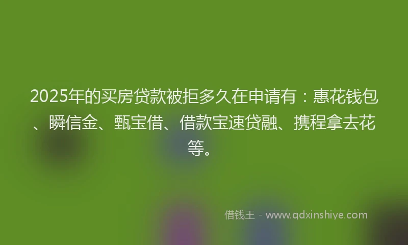2025年的买房贷款被拒多久在申请有：惠花钱包、瞬信金、甄宝借、借款宝速贷融、携程拿去花等。