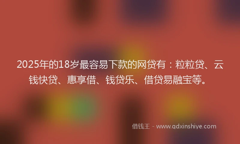 2025年的18岁最容易下款的网贷有：粒粒贷、云钱快贷、惠享借、钱贷乐、借贷易融宝等。